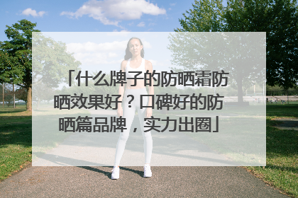 什么牌子的防晒霜防晒效果好？口碑好的防晒篇品牌，实力出圈