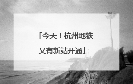 今天！杭州地铁又有新站开通