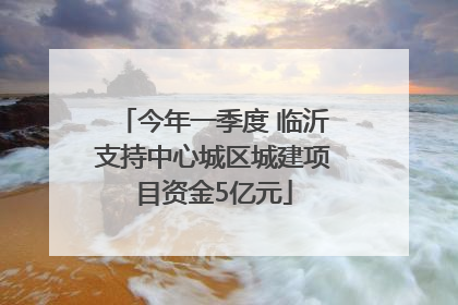 今年一季度 临沂支持中心城区城建项目资金5亿元