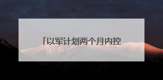 以军计划两个月内控制加沙75%地区