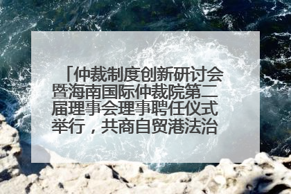 仲裁制度创新研讨会暨海南国际仲裁院第二届理事会理事聘任仪式举行，共商自贸港法治建设新路径