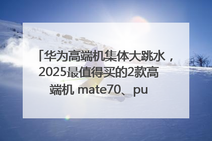 华为高端机集体大跳水，2025最值得买的2款高端机 mate70、pura70如何选？
