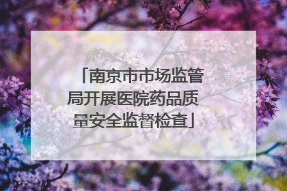 南京市市场监管局开展医院药品质量安全监督检查