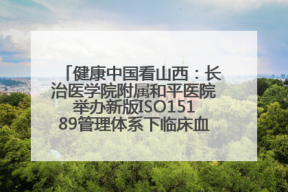 健康中国看山西：长治医学院附属和平医院举办新版ISO15189管理体系下临床血液检验培训班