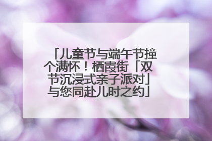 儿童节与端午节撞个满怀！栖霞街「双节沉浸式亲子派对」与您同赴儿时之约