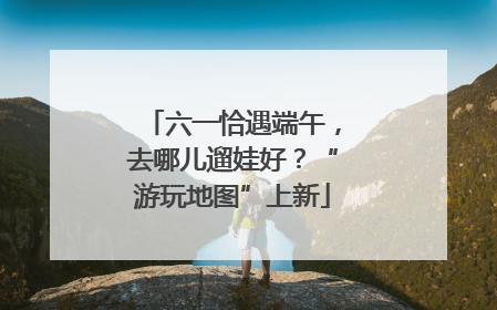 六一恰遇端午，去哪儿遛娃好？“游玩地图”上新