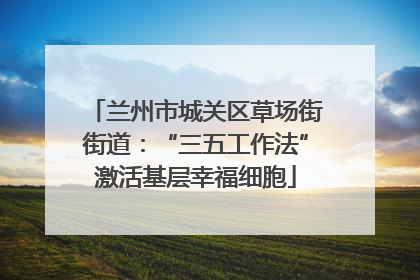兰州市城关区草场街街道：“三五工作法”激活基层幸福细胞