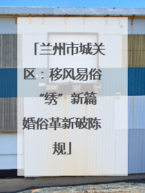 兰州市城关区：移风易俗“绣”新篇 婚俗革新破陈规