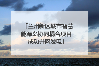 兰州新区城市智慧能源岛协同耦合项目成功并网发电