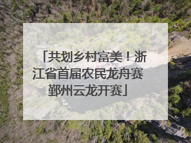 共划乡村富美！浙江省首届农民龙舟赛鄞州云龙开赛
