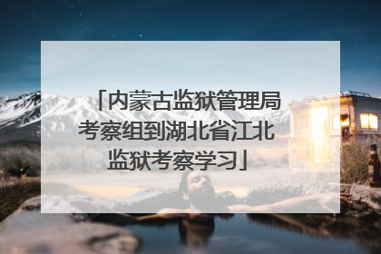 内蒙古监狱管理局考察组到湖北省江北监狱考察学习