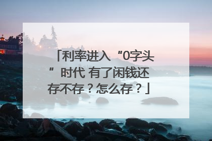 利率进入“0字头”时代 有了闲钱还存不存？怎么存？