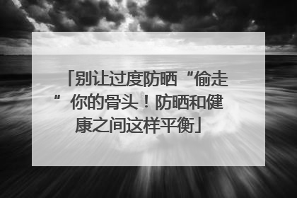 别让过度防晒“偷走”你的骨头！防晒和健康之间这样平衡
