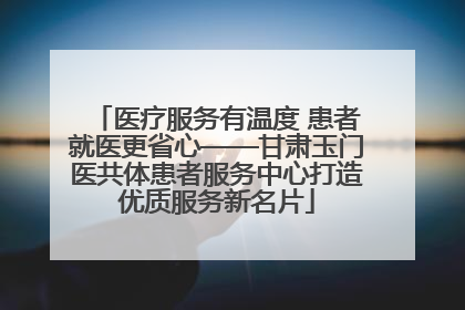 医疗服务有温度 患者就医更省心——甘肃玉门医共体患者服务中心打造优质服务新名片