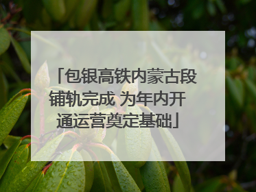 包银高铁内蒙古段铺轨完成 为年内开通运营奠定基础