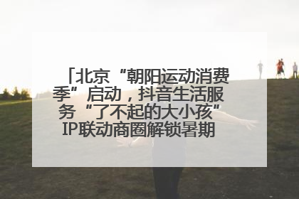 北京“朝阳运动消费季”启动，抖音生活服务“了不起的大小孩”IP联动商圈解锁暑期亲子消费新场景