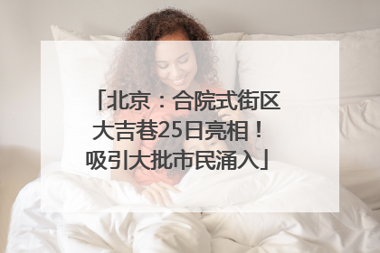 北京：合院式街区大吉巷25日亮相！吸引大批市民涌入