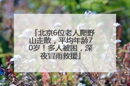 北京6位老人爬野山走散，平均年龄70岁！多人被困，深夜冒雨救援