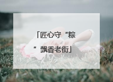匠心守“粽”飘香老街