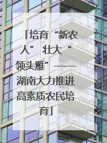 培育“新农人” 壮大“领头雁”——湖南大力推进高素质农民培育