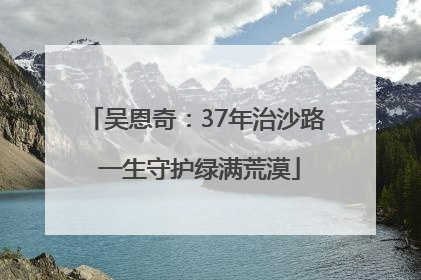 吴恩奇：37年治沙路 一生守护绿满荒漠