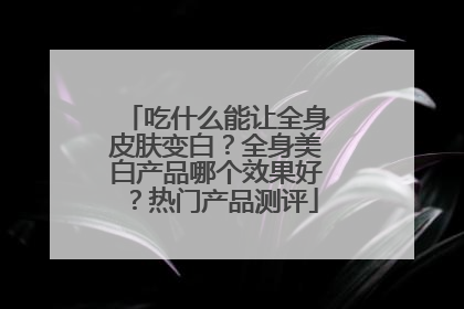 吃什么能让全身皮肤变白？全身美白产品哪个效果好？热门产品测评