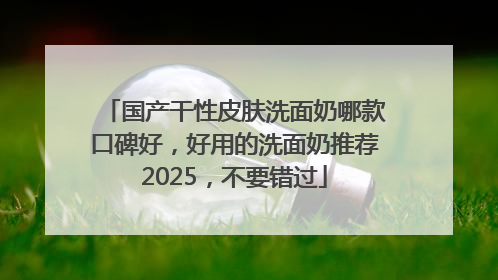 国产干性皮肤洗面奶哪款口碑好，好用的洗面奶推荐2025，不要错过