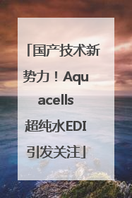 国产技术新势力！Aquacells超纯水EDI引发关注