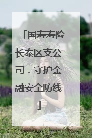 国寿寿险长泰区支公司：守护金融安全防线