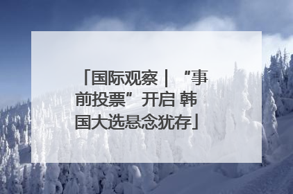 国际观察｜“事前投票”开启 韩国大选悬念犹存