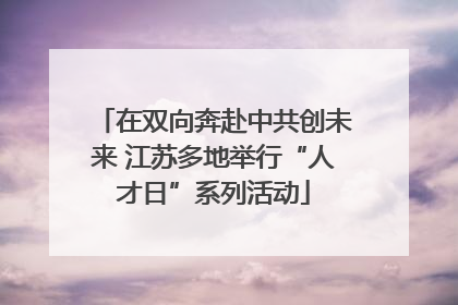 在双向奔赴中共创未来 江苏多地举行“人才日”系列活动