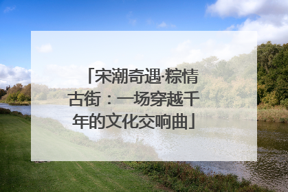 宋潮奇遇·粽情古街：一场穿越千年的文化交响曲