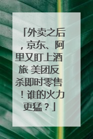 外卖之后，京东、阿里又盯上酒旅 美团反杀即时零售！谁的火力更猛？