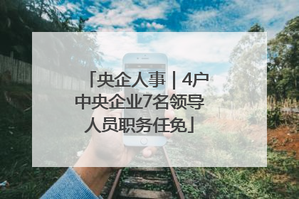 央企人事｜4户中央企业7名领导人员职务任免