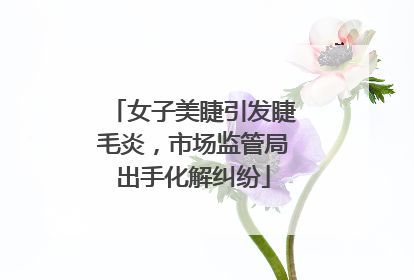 女子美睫引发睫毛炎，市场监管局出手化解纠纷