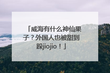 威海有什么神仙果子？外国人也被甜到跺jiojio！