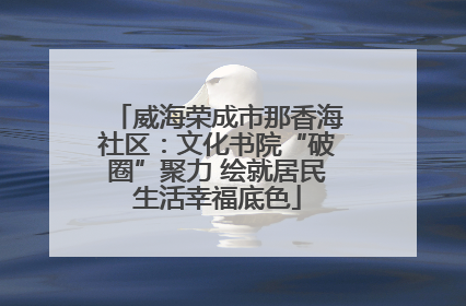 威海荣成市那香海社区：文化书院“破圈”聚力 绘就居民生活幸福底色