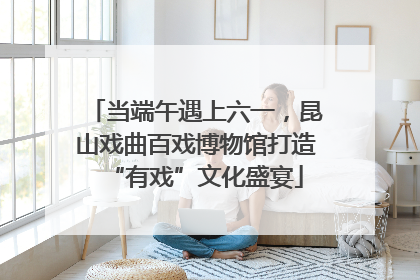 当端午遇上六一，昆山戏曲百戏博物馆打造“有戏”文化盛宴