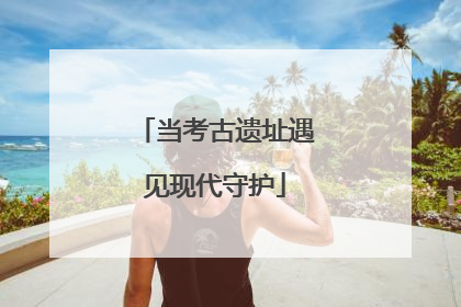 当考古遗址遇见现代守护