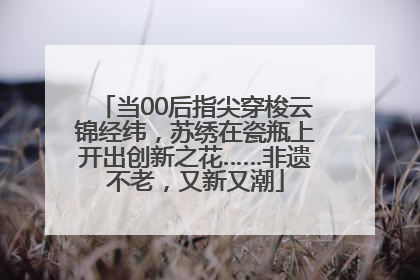 当00后指尖穿梭云锦经纬，苏绣在瓷瓶上开出创新之花……非遗不老，又新又潮