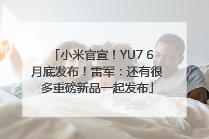小米官宣！YU7 6月底发布！雷军：还有很多重磅新品一起发布