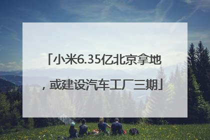 小米6.35亿北京拿地，或建设汽车工厂三期