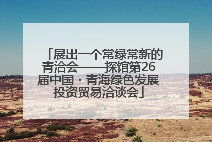 展出一个常绿常新的青洽会——探馆第26届中国・青海绿色发展投资贸易洽谈会