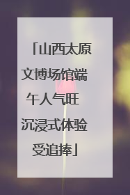 山西太原文博场馆端午人气旺 沉浸式体验受追捧
