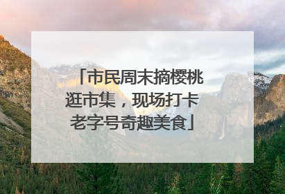 市民周末摘樱桃逛市集，现场打卡老字号奇趣美食
