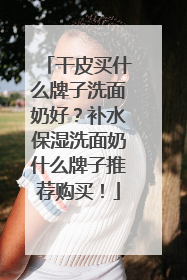 干皮买什么牌子洗面奶好？补水保湿洗面奶什么牌子推荐购买！