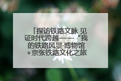 探访铁路文脉 见证时代跨越——“我的铁路风景·博物馆+京张铁路文化之旅”活动在京启动
