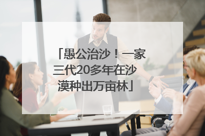 愚公治沙！一家三代20多年在沙漠种出万亩林