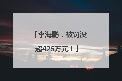 李海鹏，被罚没超426万元！