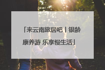 来云南旅居吧丨银龄康养游 乐享慢生活